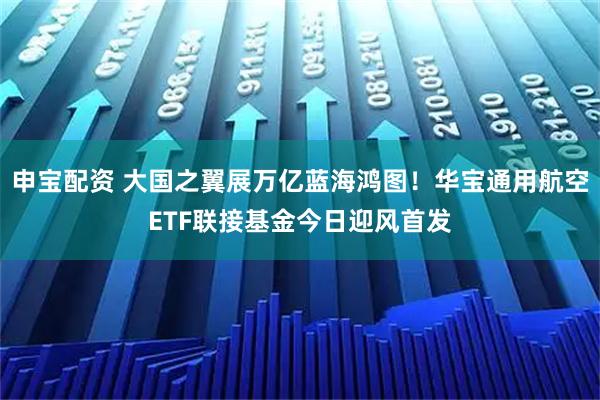 申宝配资 大国之翼展万亿蓝海鸿图！华宝通用航空ETF联接基金今日迎风首发