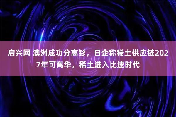 启兴网 澳洲成功分离钐，日企称稀土供应链2027年可离华，稀土进入比速时代