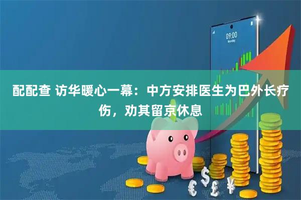 配配查 访华暖心一幕：中方安排医生为巴外长疗伤，劝其留京休息