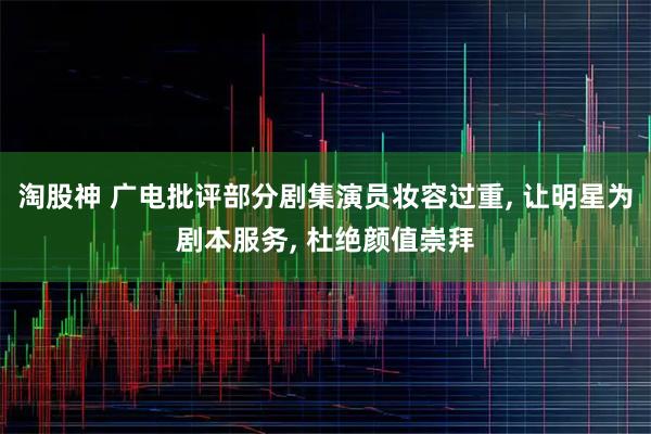 淘股神 广电批评部分剧集演员妆容过重, 让明星为剧本服务, 杜绝颜值崇拜