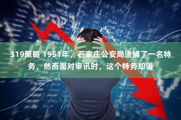 319策略 1951年，石家庄公安局逮捕了一名特务，然而面对审讯时，这个特务却语