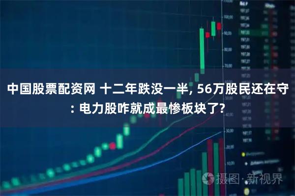 中国股票配资网 十二年跌没一半, 56万股民还在守: 电力股咋就成最惨板块了?