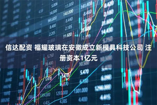 信达配资 福耀玻璃在安徽成立新模具科技公司 注册资本1亿元